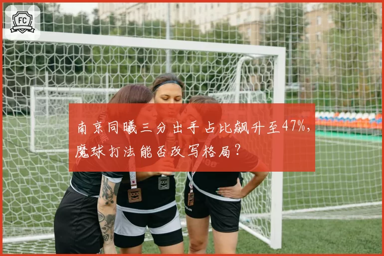 南京同曦三分出手占比飙升至47%，魔球打法能否改写格局？