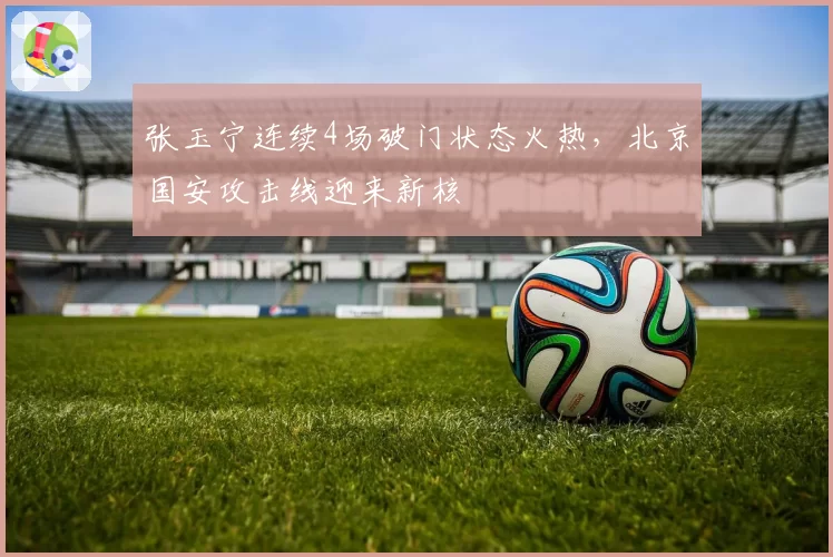 张玉宁连续4场破门状态火热，北京国安攻击线迎来新核