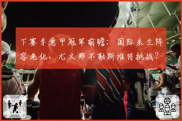 下赛季意甲冠军前瞻:国际米兰阵容老化,尤文那不勒斯谁将挑战?