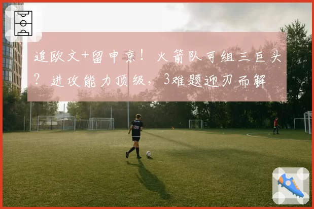 追欧文+留申京!火箭队可组三巨头?进攻能力顶级,3难题迎刃而解
