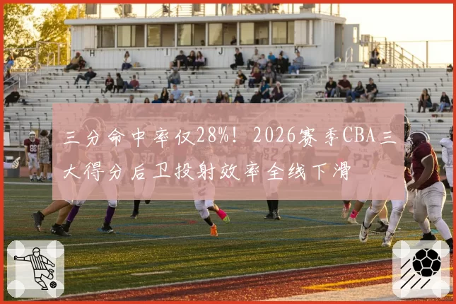 三分命中率仅28%!2026赛季CBA三大得分后卫投射效率全线下滑