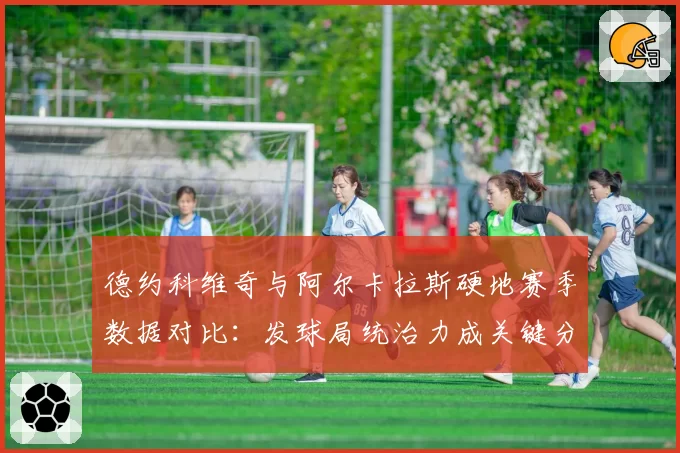 德约科维奇与阿尔卡拉斯硬地赛季数据对比：发球局统治力成关键分野