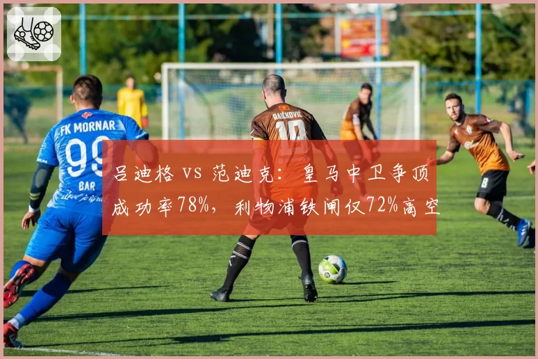 吕迪格 vs 范迪克：皇马中卫争顶成功率78%，利物浦铁闸仅72%高空统治力