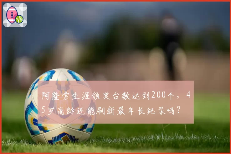 阿隆索生涯领奖台数达到200个,45岁高龄还能刷新最年长纪录吗?