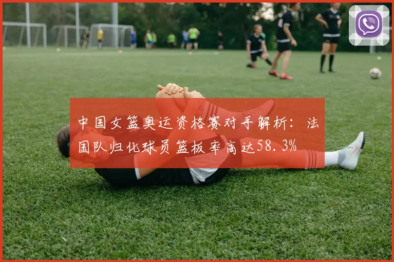 中国女篮奥运资格赛对手解析:法国队归化球员篮板率高达58.3%