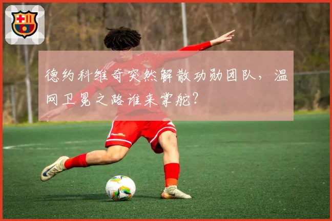 德约科维奇突然解散功勋团队，温网卫冕之路谁来掌舵？
