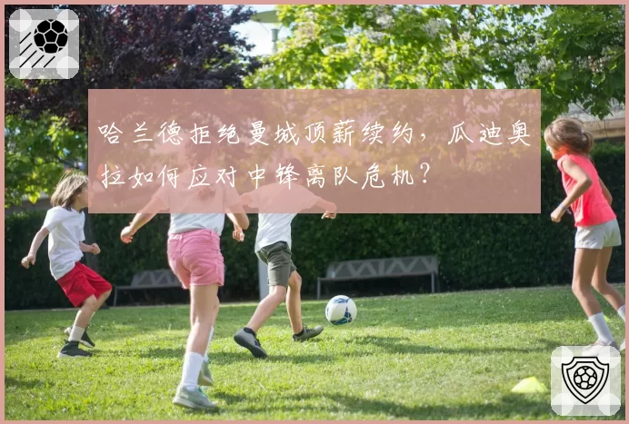 哈兰德拒绝曼城顶薪续约，瓜迪奥拉如何应对中锋离队危机？