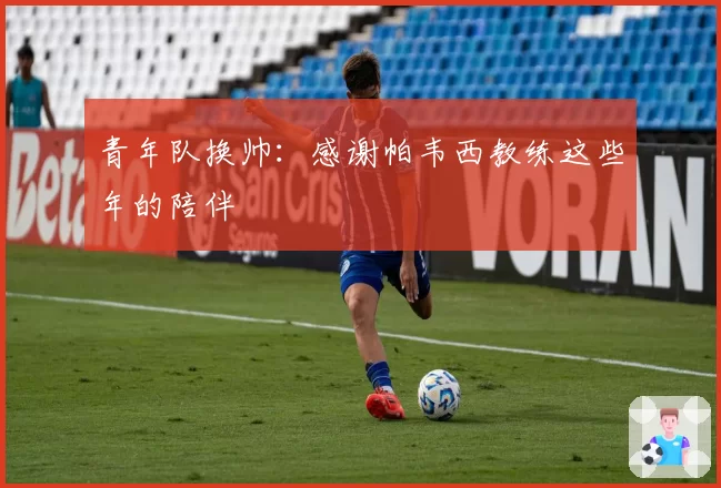 青年队换帅：感谢帕韦西教练这些年的陪伴