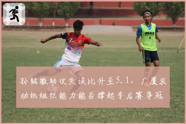 孙铭徽助攻失误比升至5.1，广厦发动机组织能力能否撑起季后赛争冠梦？
