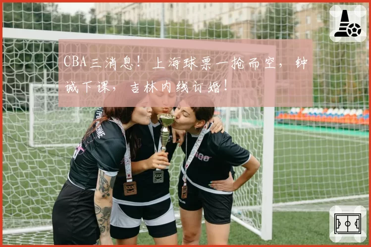 CBA三消息！上海球票一抢而空，钟诚下课，吉林内线订婚！