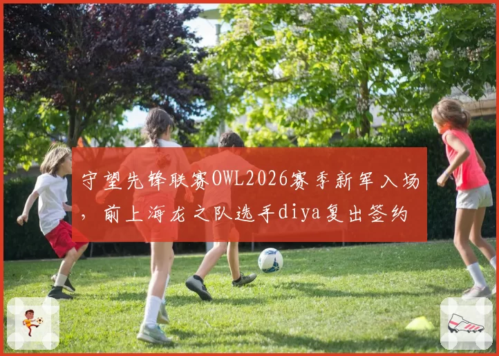 守望先锋联赛OWL2026赛季新军入场，前上海龙之队选手diya复出签约新队