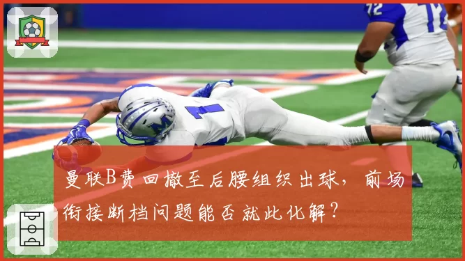 曼联B费回撤至后腰组织出球，前场衔接断档问题能否就此化解？