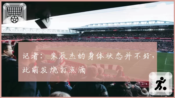 记者:朱辰杰的身体状态并不好,此前发烧打点滴