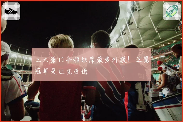 三大豪门半程缺席最多外援！卫冕冠军是让克劳德