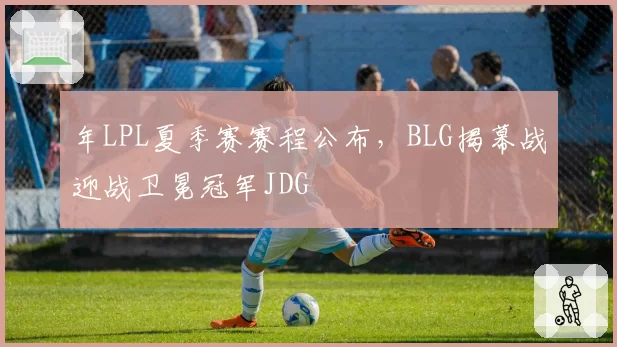 年LPL夏季赛赛程公布,BLG揭幕战迎战卫冕冠军JDG