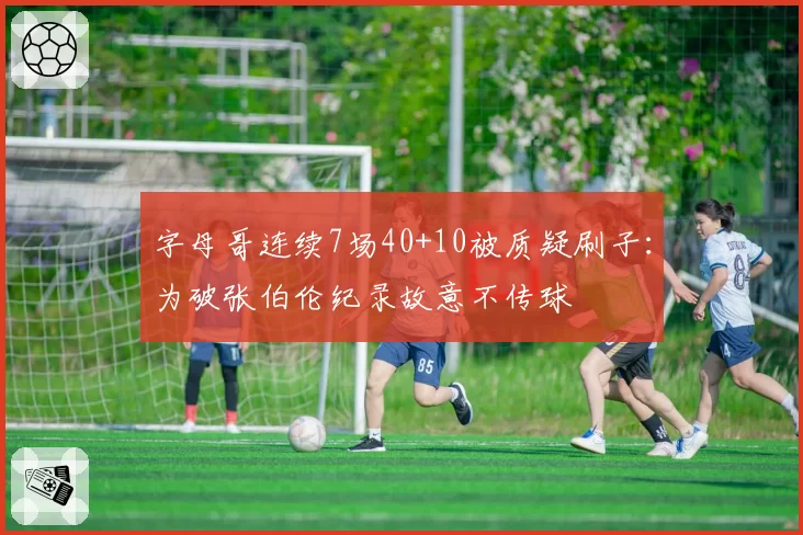 字母哥连续7场40+10被质疑刷子:为破张伯伦纪录故意不传球