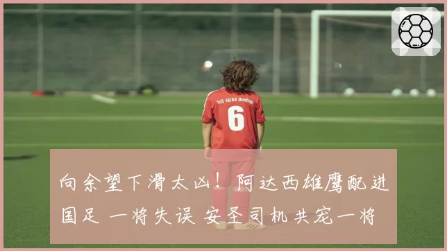 向余望下滑太凶!阿达西雄鹰配进国足 一将失误 安圣司机共宠一将