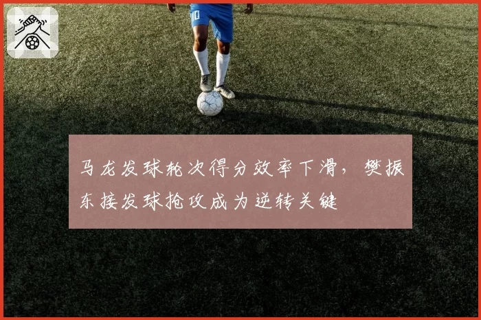 马龙发球轮次得分效率下滑,樊振东接发球抢攻成为逆转关键