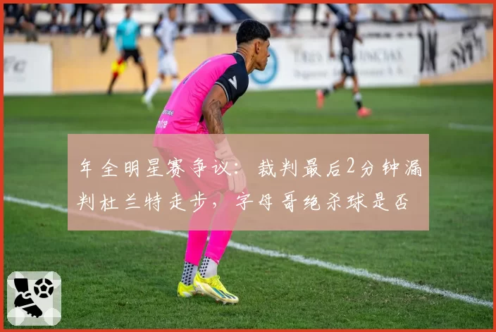 年全明星赛争议：裁判最后2分钟漏判杜兰特走步，字母哥绝杀球是否有效引热议