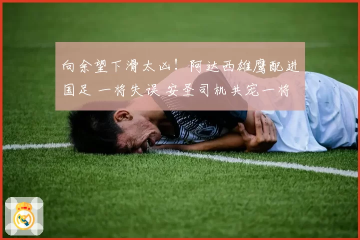 向余望下滑太凶!阿达西雄鹰配进国足 一将失误 安圣司机共宠一将