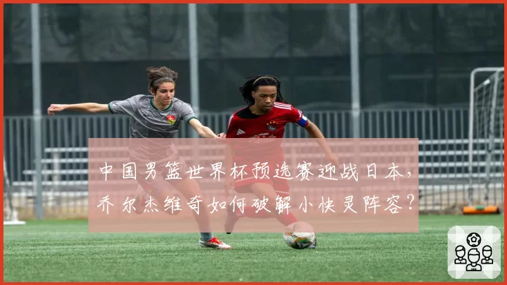 中国男篮世界杯预选赛迎战日本，乔尔杰维奇如何破解小快灵阵容？