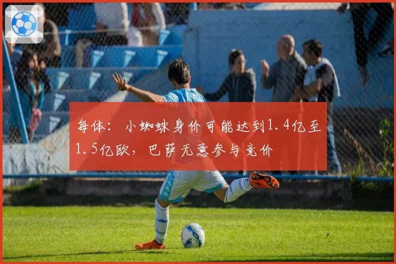 每体：小蜘蛛身价可能达到1.4亿至1.5亿欧，巴萨无意参与竞价