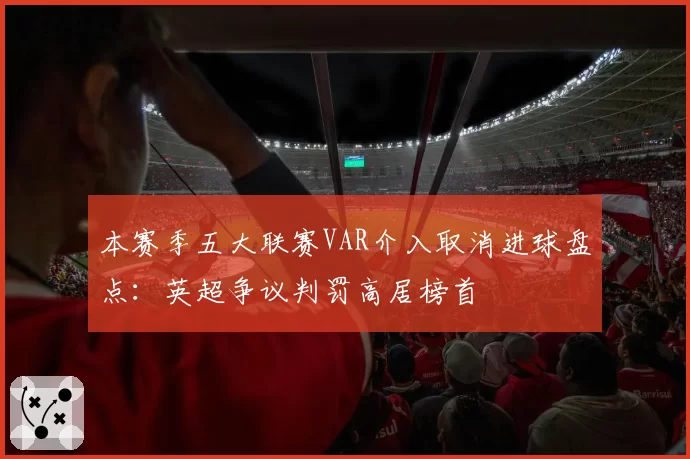 本赛季五大联赛VAR介入取消进球盘点：英超争议判罚高居榜首