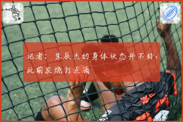 记者:朱辰杰的身体状态并不好,此前发烧打点滴