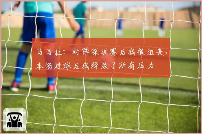 马马杜：对阵深圳赛后我很沮丧，本场进球后我释放了所有压力