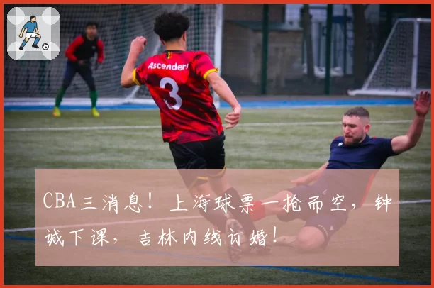 CBA三消息!上海球票一抢而空,钟诚下课,吉林内线订婚!