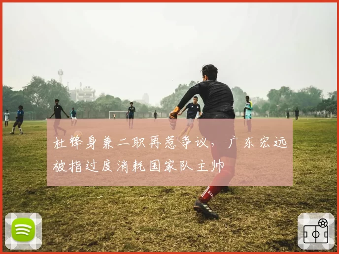 杜锋身兼二职再惹争议，广东宏远被指过度消耗国家队主帅