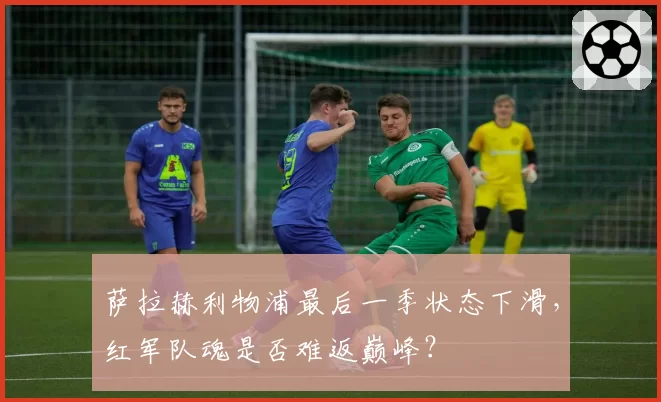 萨拉赫利物浦最后一季状态下滑,红军队魂是否难返巅峰?