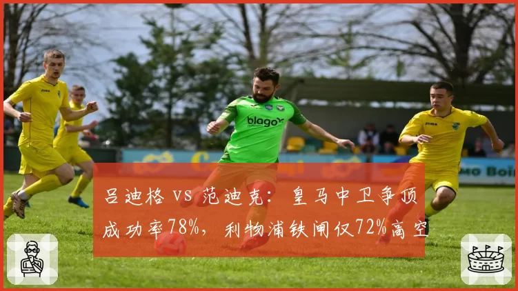 吕迪格 vs 范迪克：皇马中卫争顶成功率78%，利物浦铁闸仅72%高空统治力