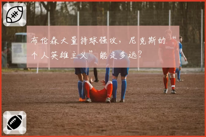 布伦森大量持球强攻，尼克斯的“个人英雄主义”能走多远？