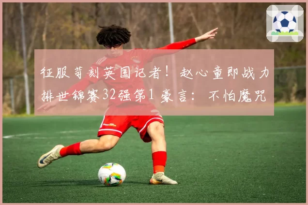 征服苛刻英国记者！赵心童即战力排世锦赛32强第1 豪言：不怕魔咒