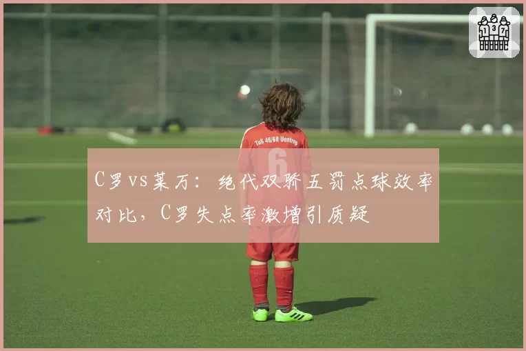C罗vs莱万:绝代双骄五罚点球效率对比,C罗失点率激增引质疑