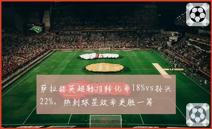 萨拉赫英超射门转化率18%vs孙兴慜22%，热刺球星效率更胜一筹