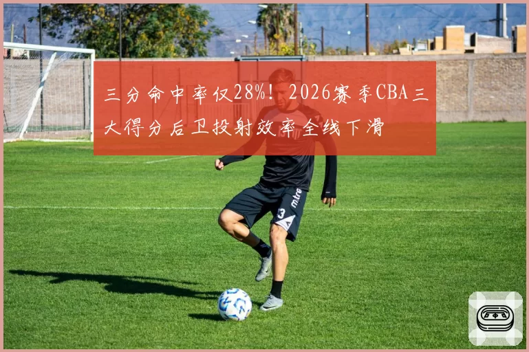 三分命中率仅28%!2026赛季CBA三大得分后卫投射效率全线下滑