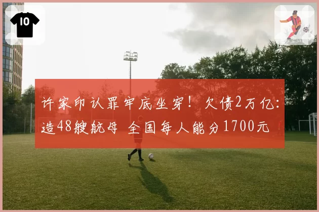 许家印认罪牢底坐穿！欠债2万亿：造48艘航母 全国每人能分1700元