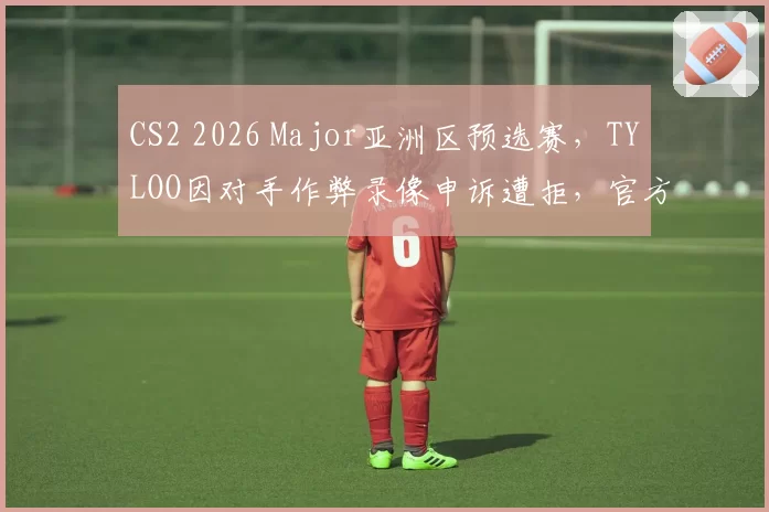 CS2 2026 Major亚洲区预选赛,TYLOO因对手作弊录像申诉遭拒,官方沉默引质疑