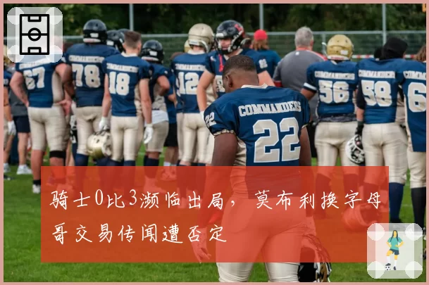 骑士0比3濒临出局,莫布利换字母哥交易传闻遭否定