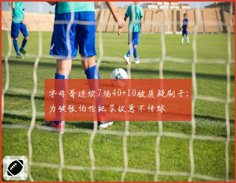 字母哥连续7场40+10被质疑刷子:为破张伯伦纪录故意不传球