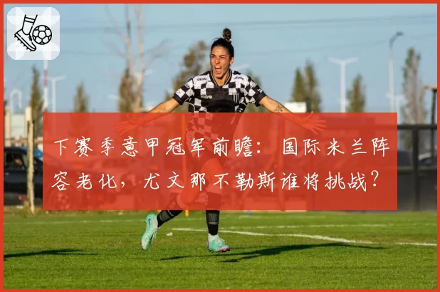 下赛季意甲冠军前瞻:国际米兰阵容老化,尤文那不勒斯谁将挑战?
