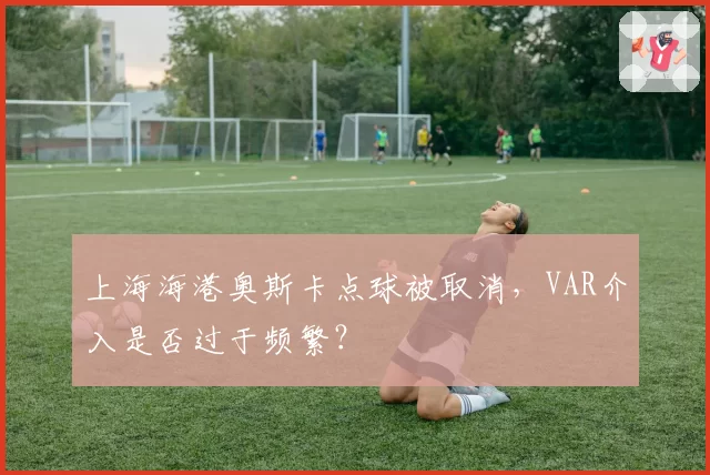 上海海港奥斯卡点球被取消，VAR介入是否过于频繁？