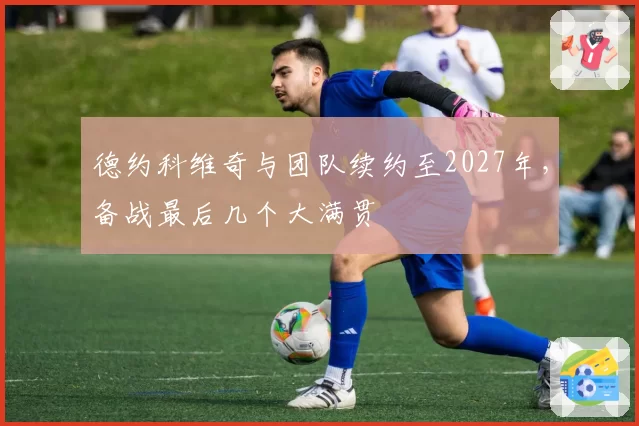 德约科维奇与团队续约至2027年，备战最后几个大满贯