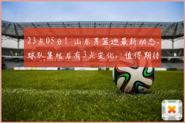 23点05分!山东男篮迎最新动态,球队集结后有3点变化,值得期待