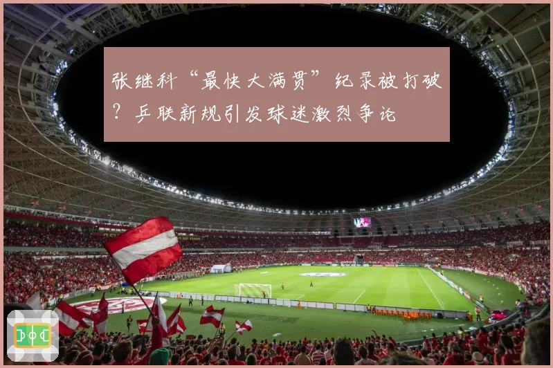 张继科“最快大满贯”纪录被打破?乒联新规引发球迷激烈争论