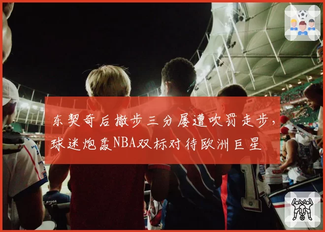 东契奇后撤步三分屡遭吹罚走步，球迷炮轰NBA双标对待欧洲巨星