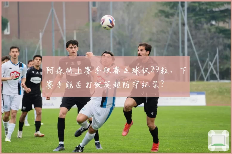 阿森纳上赛季联赛丢球仅29粒，下赛季能否打破英超防守纪录？