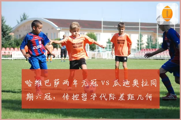 哈维巴萨两年无冠 vs 瓜迪奥拉同期六冠,传控哲学代际差距几何